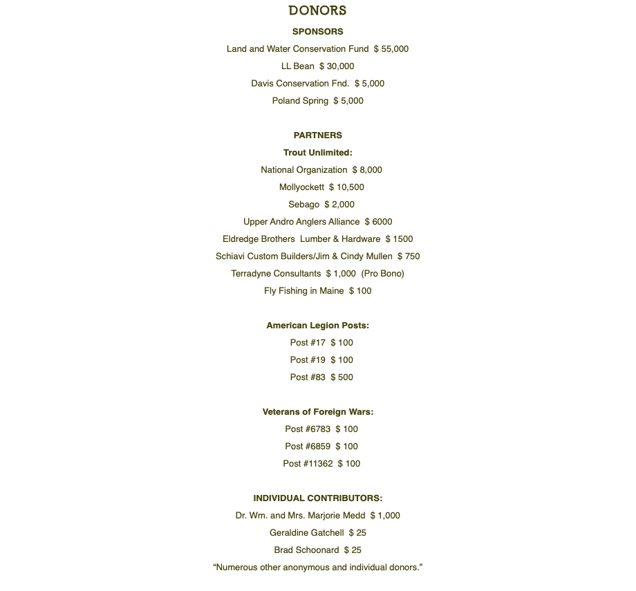DONORS SPONSORS Land and Water Conservation Fund $ 55,000 LL Bean $ 30,000 Davis Conservation Fnd. $ 5,000 Poland Spring $ 5,000 PARTNERS Trout Unlimited: National Organization $ 8,000 Mollyockett $ 10,500 Sebago $ 2,000 Upper Andro Anglers Alliance $ 6000 Eldredge Brothers Lumber & Hardware $ 1500 Schiavi Custom Builders/Jim & Cindy Mullen $ 750 Terradyne Consultants $ 1,000 (Pro Bono) Fly Fishing in Maine $ 100 American Legion Posts: Post #17 $ 100 Post #19 $ 100 Post #83 $ 500 Veterans of Foreign Wars: Post #6783 $ 100 Post #6859 $ 100 Post #11362 $ 100 INDIVIDUAL CONTRIBUTORS: Dr. Wm. and Mrs. Marjorie Medd $ 1,000 Geraldine Gatchell $ 25 Brad Schoonard $ 25 “Numerous other anonymous and individual donors.” 